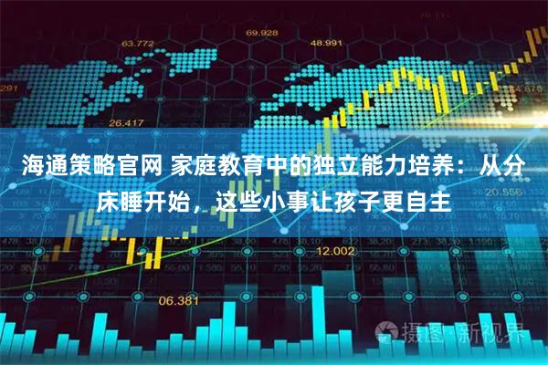 海通策略官网 家庭教育中的独立能力培养：从分床睡开始，这些小事让孩子更自主