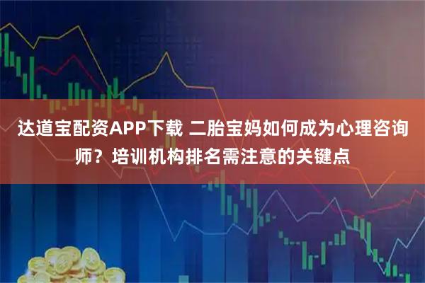 达道宝配资APP下载 二胎宝妈如何成为心理咨询师？培训机构排名需注意的关键点