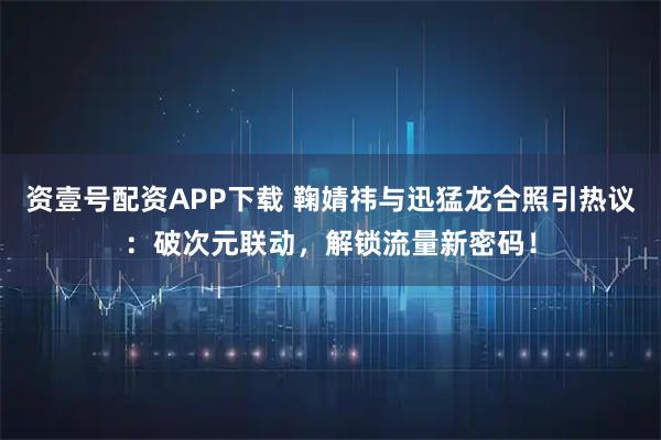 资壹号配资APP下载 鞠婧祎与迅猛龙合照引热议：破次元联动，解锁流量新密码！