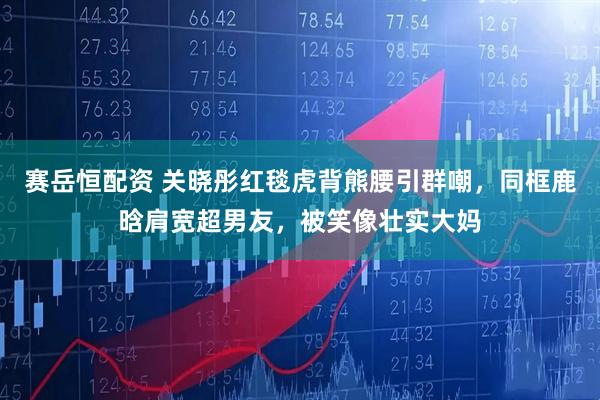 赛岳恒配资 关晓彤红毯虎背熊腰引群嘲，同框鹿晗肩宽超男友，被笑像壮实大妈
