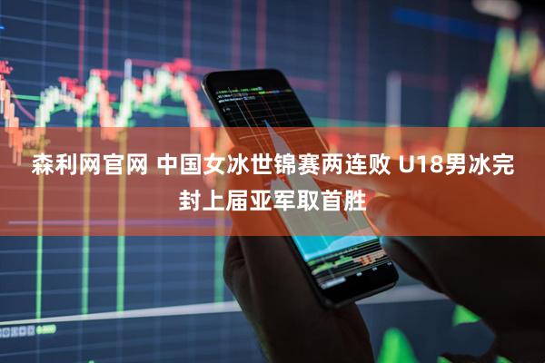 森利网官网 中国女冰世锦赛两连败 U18男冰完封上届亚军取首胜