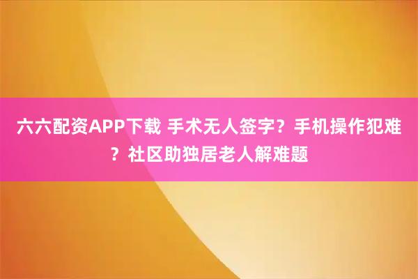 六六配资APP下载 手术无人签字？手机操作犯难？社区助独居老人解难题