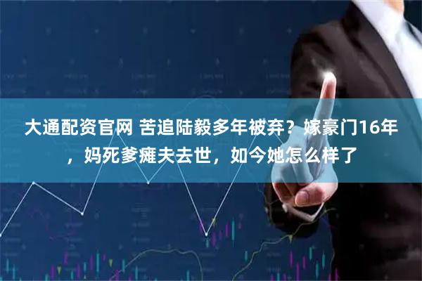 大通配资官网 苦追陆毅多年被弃？嫁豪门16年，妈死爹瘫夫去世，如今她怎么样了