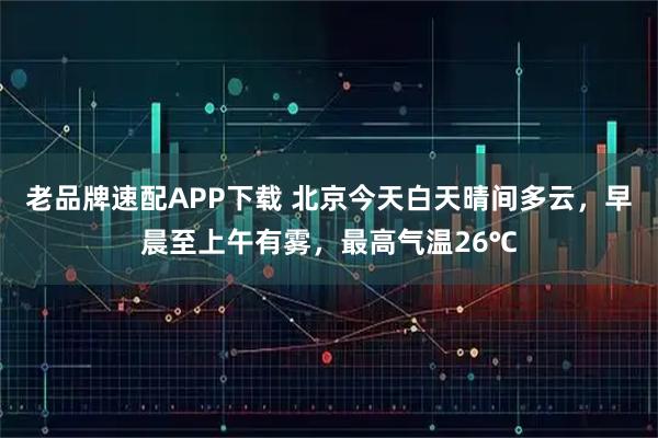 老品牌速配APP下载 北京今天白天晴间多云，早晨至上午有雾，最高气温26℃