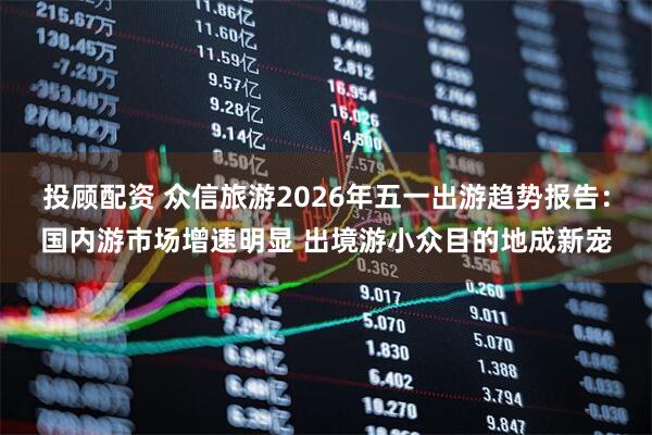 投顾配资 众信旅游2026年五一出游趋势报告：国内游市场增速明显 出境游小众目的地成新宠
