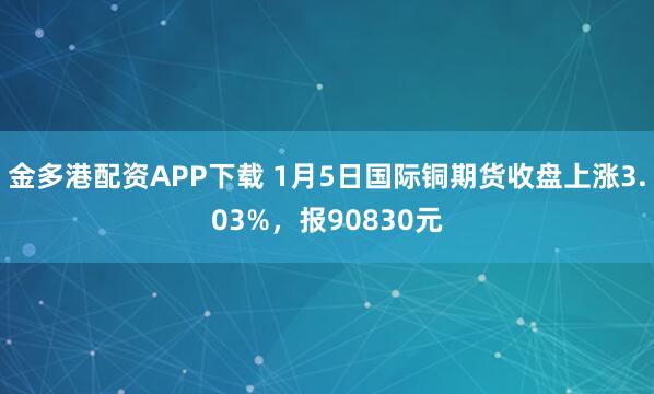 金多港配资APP下载 1月5日国际铜期货收盘上涨3.03%，报90830元