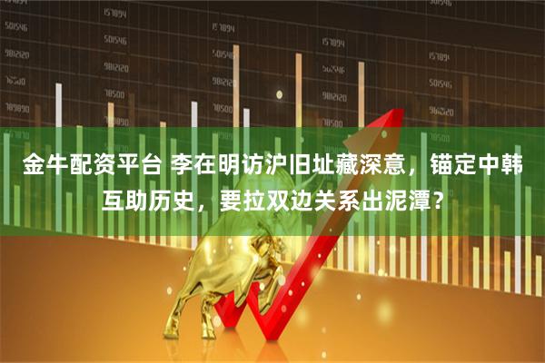 金牛配资平台 李在明访沪旧址藏深意，锚定中韩互助历史，要拉双边关系出泥潭？