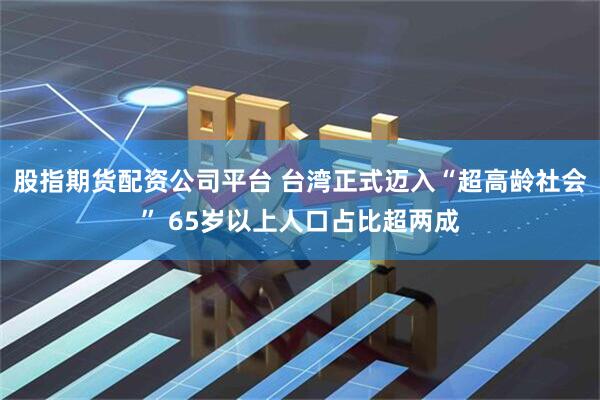 股指期货配资公司平台 台湾正式迈入“超高龄社会” 65岁以上人口占比超两成