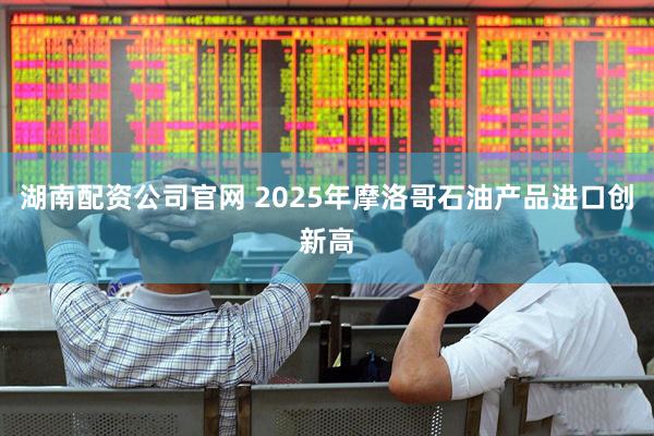 湖南配资公司官网 2025年摩洛哥石油产品进口创新高