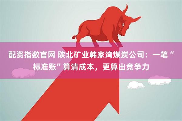 配资指数官网 陕北矿业韩家湾煤炭公司：一笔“标准账”算清成本，更算出竞争力