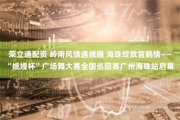 荣立通配资 岭南风情遇娥嫚 海珠绽放官鹅情——“娥嫚杯”广场舞大赛全国巡回赛广州海珠站启幕