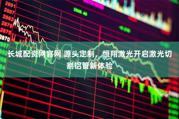 长城配资网官网 源头定制，恒翔激光开启激光切割铝管新体验