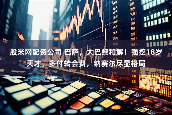 股米网配资公司 巴萨，大巴黎和解！强挖18岁天才，多付转会费，纳赛尔尽显格局