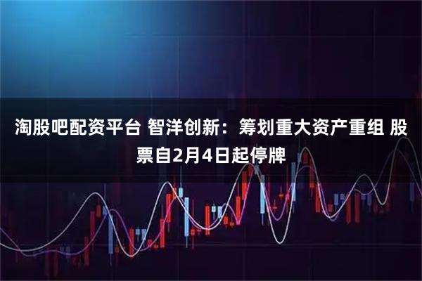 淘股吧配资平台 智洋创新：筹划重大资产重组 股票自2月4日起停牌
