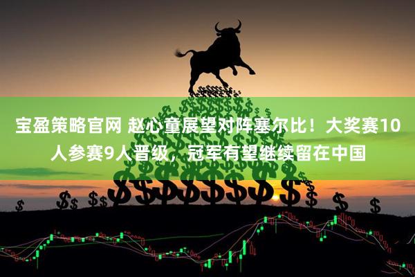 宝盈策略官网 赵心童展望对阵塞尔比！大奖赛10人参赛9人晋级，冠军有望继续留在中国