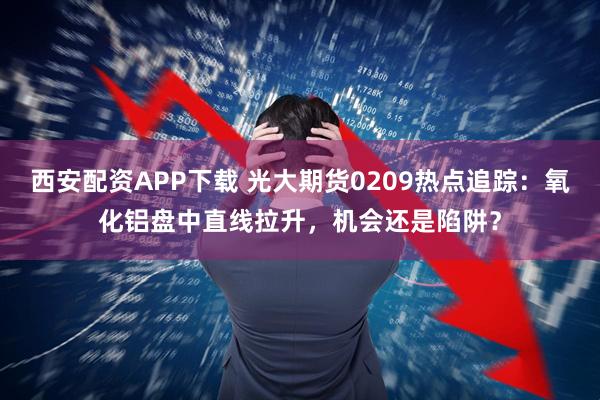 西安配资APP下载 光大期货0209热点追踪：氧化铝盘中直线拉升，机会还是陷阱？