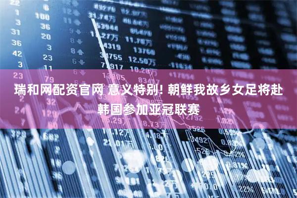 瑞和网配资官网 意义特别! 朝鲜我故乡女足将赴韩国参加亚冠联赛