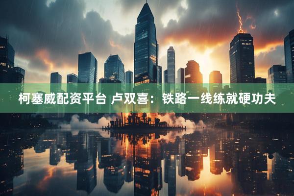 柯塞威配资平台 卢双喜：铁路一线练就硬功夫
