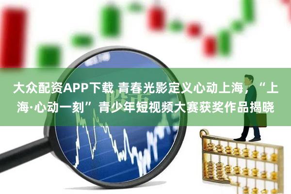 大众配资APP下载 青春光影定义心动上海，“上海·心动一刻” 青少年短视频大赛获奖作品揭晓