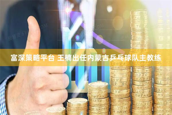 富深策略平台 王楠出任内蒙古乒乓球队主教练