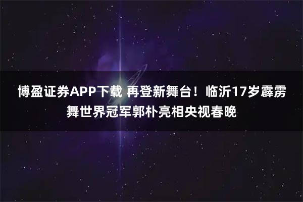 博盈证券APP下载 再登新舞台！临沂17岁霹雳舞世界冠军郭朴亮相央视春晚